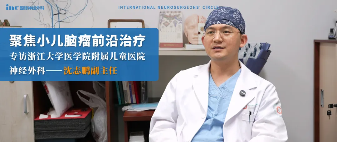 聚焦小儿脑瘤前沿治疗|专访浙江大学医学院附属儿童医院神经外科沈志鹏副主
