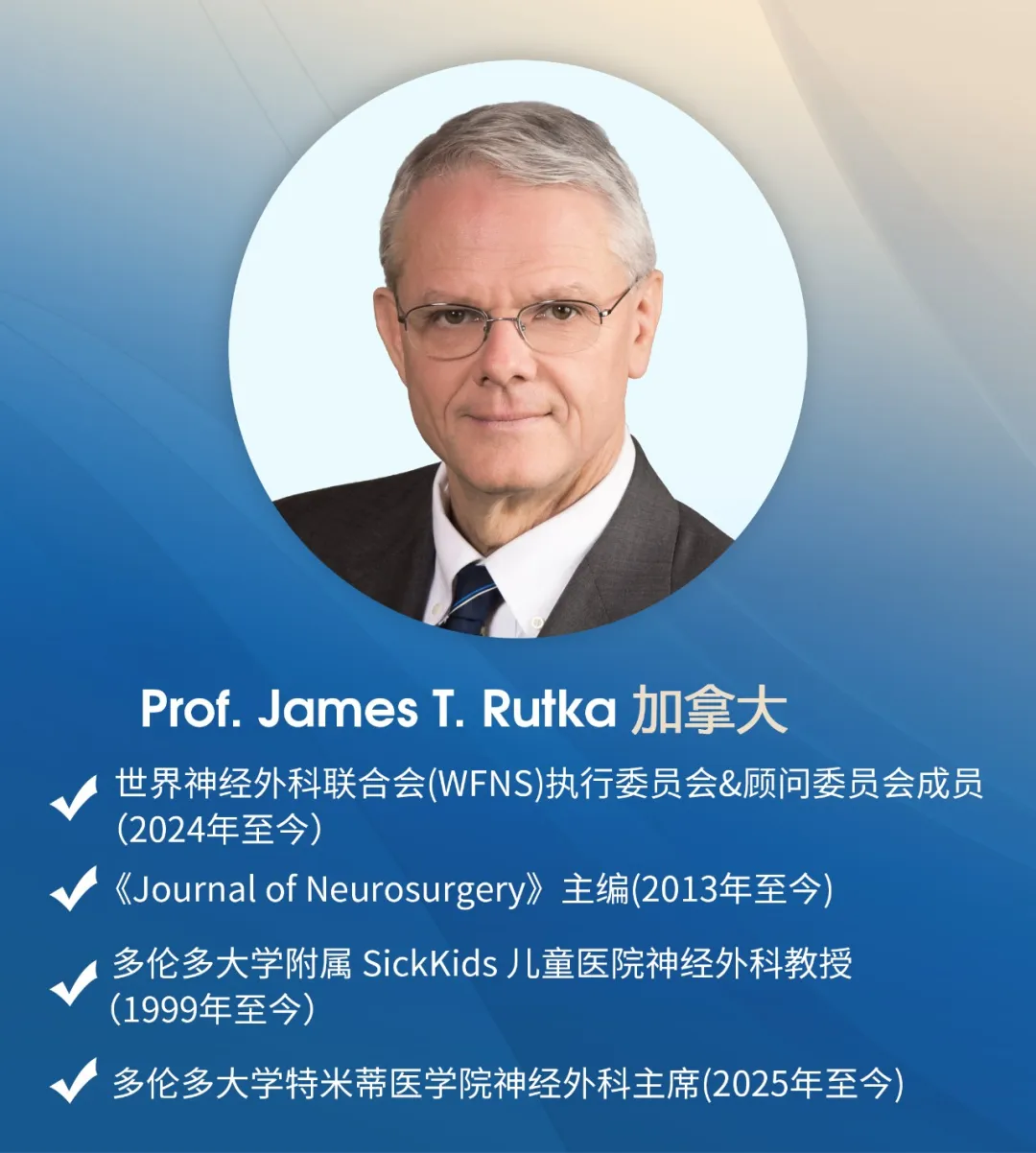 Prof. James T. Rutka 加拿大 世界神经外科联合会(WFNS)执行委员会&顾问委员会成员(2024年至今) 《Journal of Neurosurgery》主编(2013年至今) 多伦多大学附属 SickKids 儿童医院神经外科教授(1999年至今) 多伦多大学特米蒂医学院神经外科主席(2025年至今)