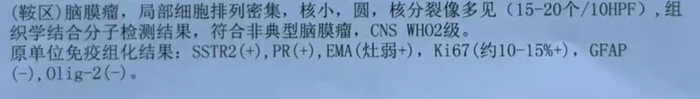(鞍区)脑膜瘤，局部细胞排列密集，核小，圆，核分裂像多见(15-20个/10HPF)，组织学结合分子检测结果，符合非典型脑膜瘤，CNSWHO2级。原单位免疫组化结果:SSTR2(+),PR(+),EMA(灶弱+)，Ki67(约10-15%+)，GFAP(-),0lig-2(-)。
