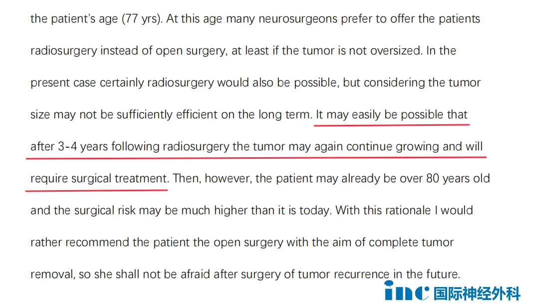 “在目前的情况下，当然放射外科治疗也是可能的，但考虑到肿瘤的大小，从长期来看，效果不够有效。很有可能放射外科治疗 3-4 年后，肿瘤可能再次继续生长，并且需要手术治疗。然而到那时，患者可能已经超过 80 岁，手术风险可能比现在高很多。基于这个理由，我更推荐患者接受以切除肿瘤为目的的开颅手术，这样她将来就不用担心术后肿瘤复发。”
