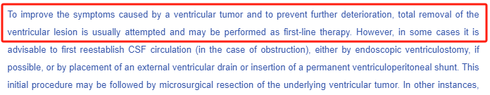 To improve the symptoms caused by a ventricular tumor and to prevent further deterioration, total removal of the ventricular lesion is usually attempted and may be performed as first-line therapy. However, in some cases it is advisable to first reestablish CSF circulation(in the case of obstruction), either by endoscopic ventriculostomy, if possible, or by placement of an external ventricular drain or insertion of a permanent ventriculoperitoneal shunt.This initial procedure may be followed by microsurgical resection of the underlying ventricular tumor. In other instances,